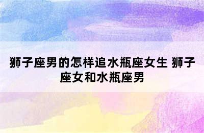 狮子座男的怎样追水瓶座女生 狮子座女和水瓶座男